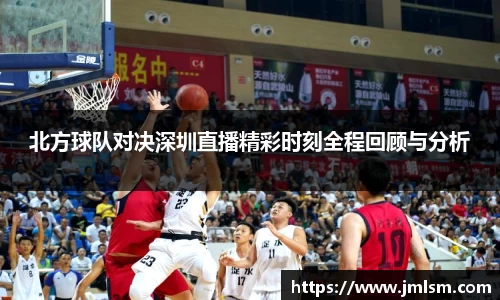 北方球队对决深圳直播精彩时刻全程回顾与分析